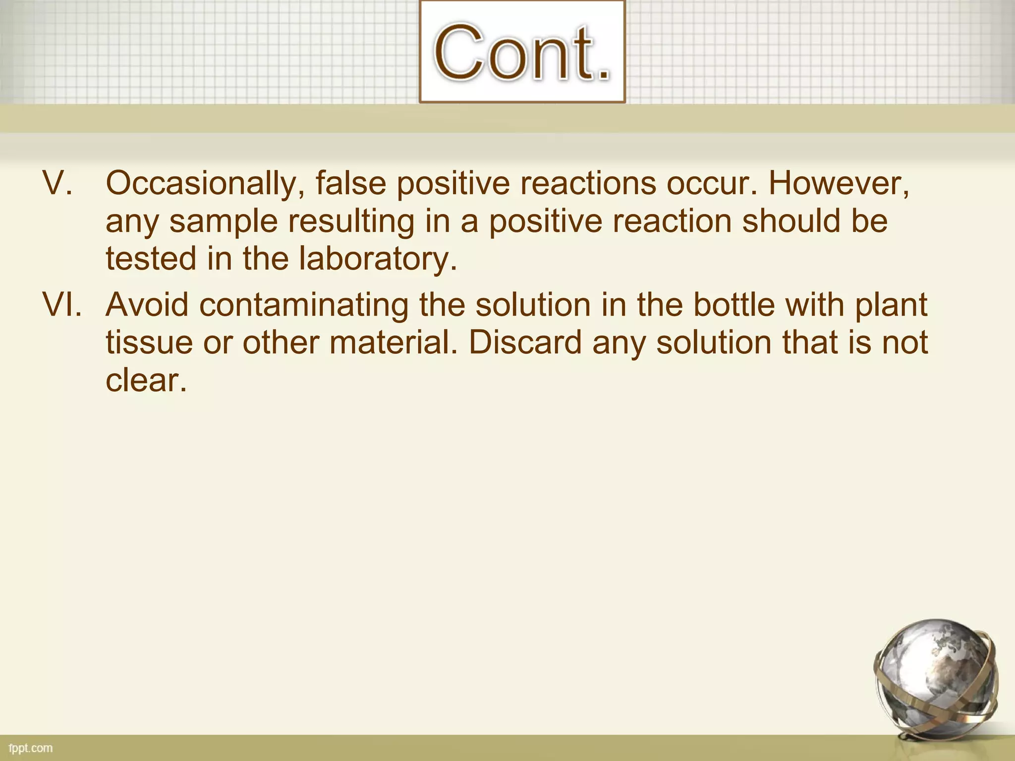 V. Occasionally, false positive reactions occur. However,
any sample resulting in a positive reaction should be
tested in the laboratory.
VI. Avoid contaminating the solution in the bottle with plant
tissue or other material. Discard any solution that is not
clear.
 