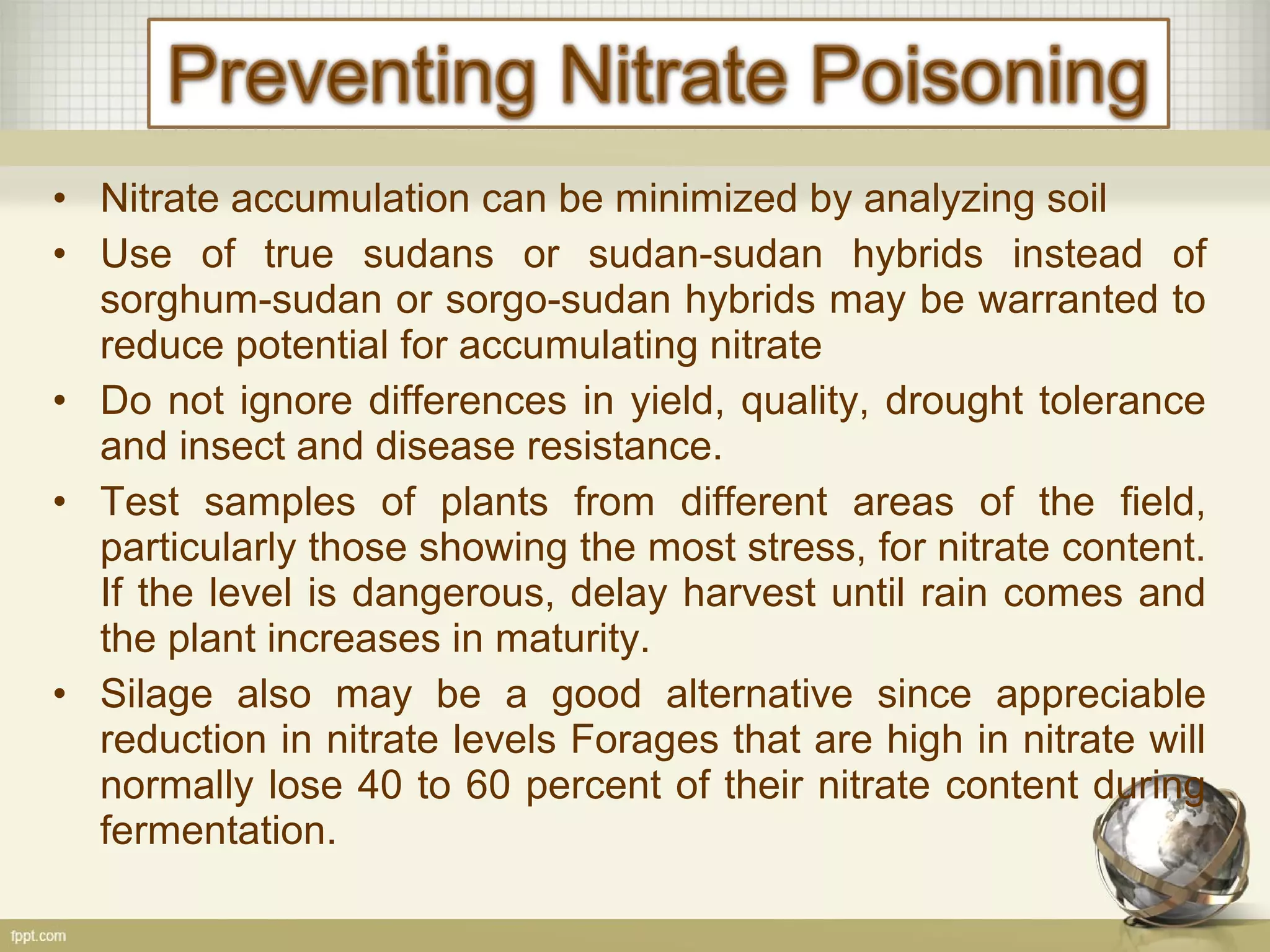 • Nitrate accumulation can be minimized by analyzing soil
• Use of true sudans or sudan-sudan hybrids instead of
sorghum-sudan or sorgo-sudan hybrids may be warranted to
reduce potential for accumulating nitrate
• Do not ignore differences in yield, quality, drought tolerance
and insect and disease resistance.
• Test samples of plants from different areas of the field,
particularly those showing the most stress, for nitrate content.
If the level is dangerous, delay harvest until rain comes and
the plant increases in maturity.
• Silage also may be a good alternative since appreciable
reduction in nitrate levels Forages that are high in nitrate will
normally lose 40 to 60 percent of their nitrate content during
fermentation.
 