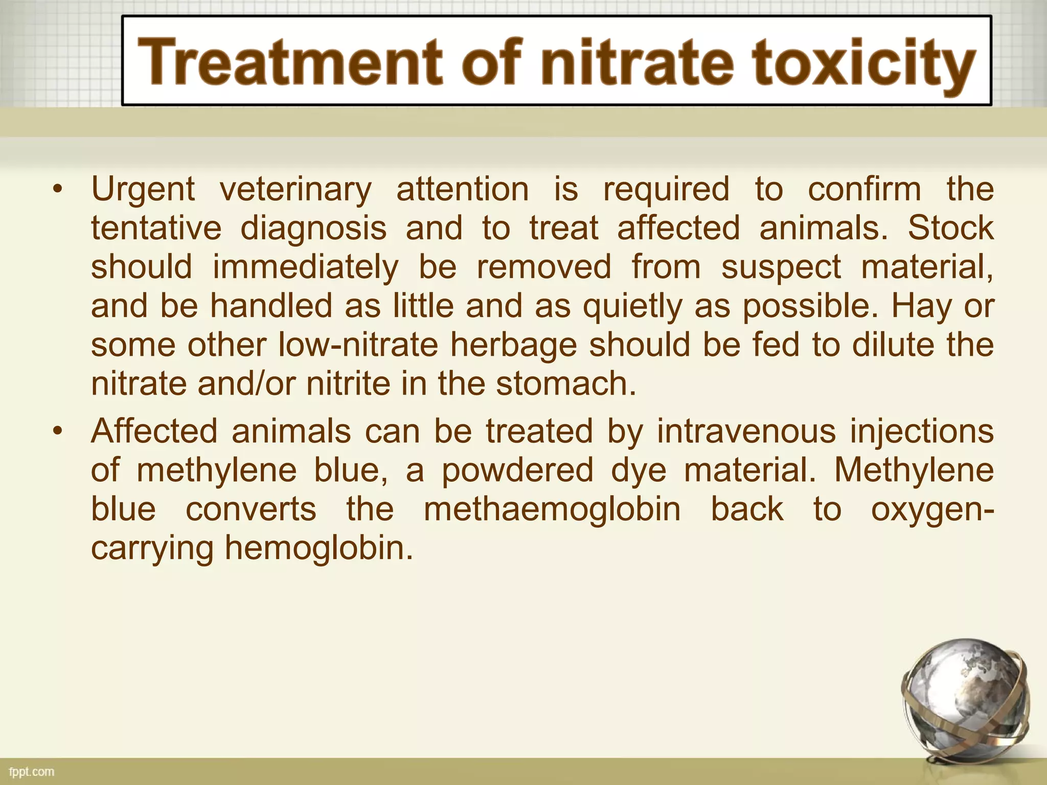 • Urgent veterinary attention is required to confirm the
tentative diagnosis and to treat affected animals. Stock
should immediately be removed from suspect material,
and be handled as little and as quietly as possible. Hay or
some other low-nitrate herbage should be fed to dilute the
nitrate and/or nitrite in the stomach.
• Affected animals can be treated by intravenous injections
of methylene blue, a powdered dye material. Methylene
blue converts the methaemoglobin back to oxygen-
carrying hemoglobin.
 