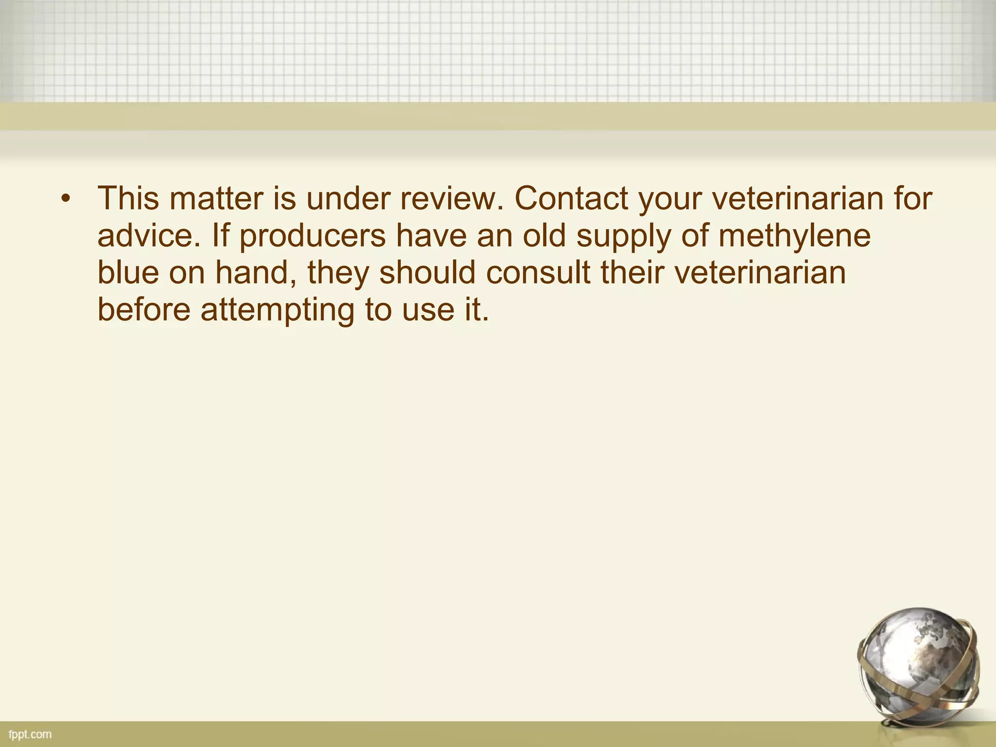 • This matter is under review. Contact your veterinarian for
advice. If producers have an old supply of methylene
blue on hand, they should consult their veterinarian
before attempting to use it.
 