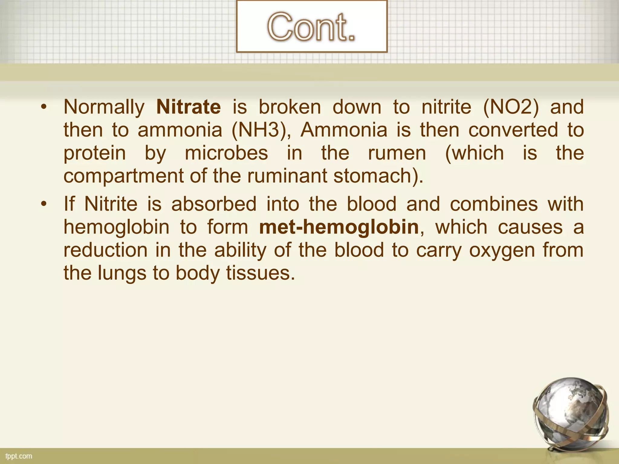 • Normally Nitrate is broken down to nitrite (NO2) and
then to ammonia (NH3), Ammonia is then converted to
protein by microbes in the rumen (which is the
compartment of the ruminant stomach).
• If Nitrite is absorbed into the blood and combines with
hemoglobin to form met-hemoglobin, which causes a
reduction in the ability of the blood to carry oxygen from
the lungs to body tissues.
 