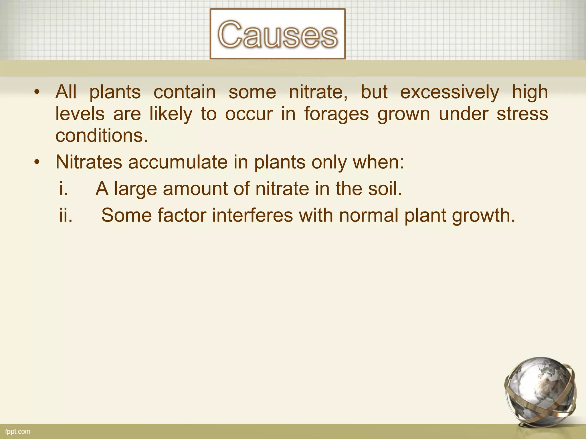 • All plants contain some nitrate, but excessively high
levels are likely to occur in forages grown under stress
conditions.
• Nitrates accumulate in plants only when:
i. A large amount of nitrate in the soil.
ii. Some factor interferes with normal plant growth.
 