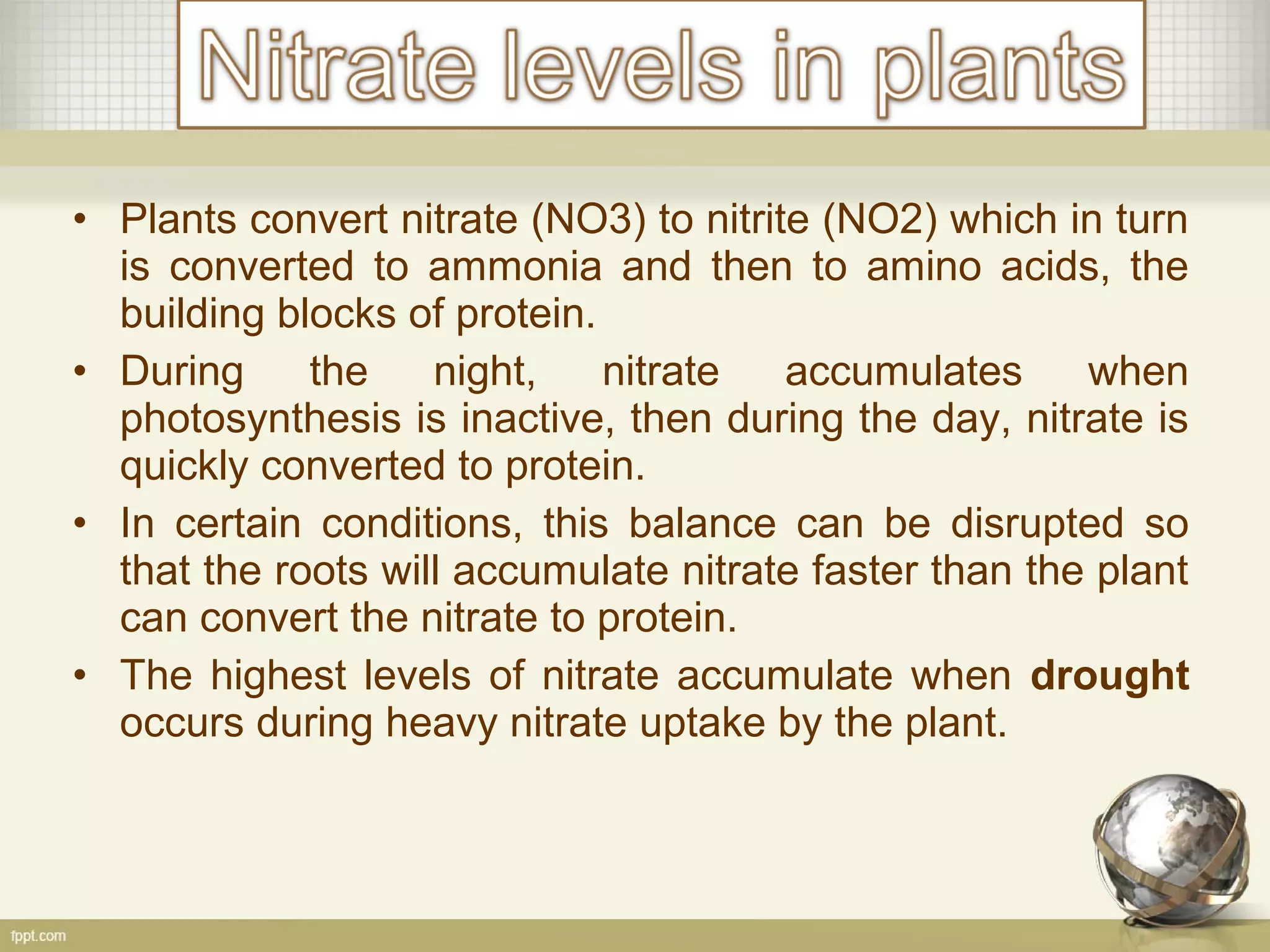 • Plants convert nitrate (NO3) to nitrite (NO2) which in turn
is converted to ammonia and then to amino acids, the
building blocks of protein.
• During the night, nitrate accumulates when
photosynthesis is inactive, then during the day, nitrate is
quickly converted to protein.
• In certain conditions, this balance can be disrupted so
that the roots will accumulate nitrate faster than the plant
can convert the nitrate to protein.
• The highest levels of nitrate accumulate when drought
occurs during heavy nitrate uptake by the plant.
 
