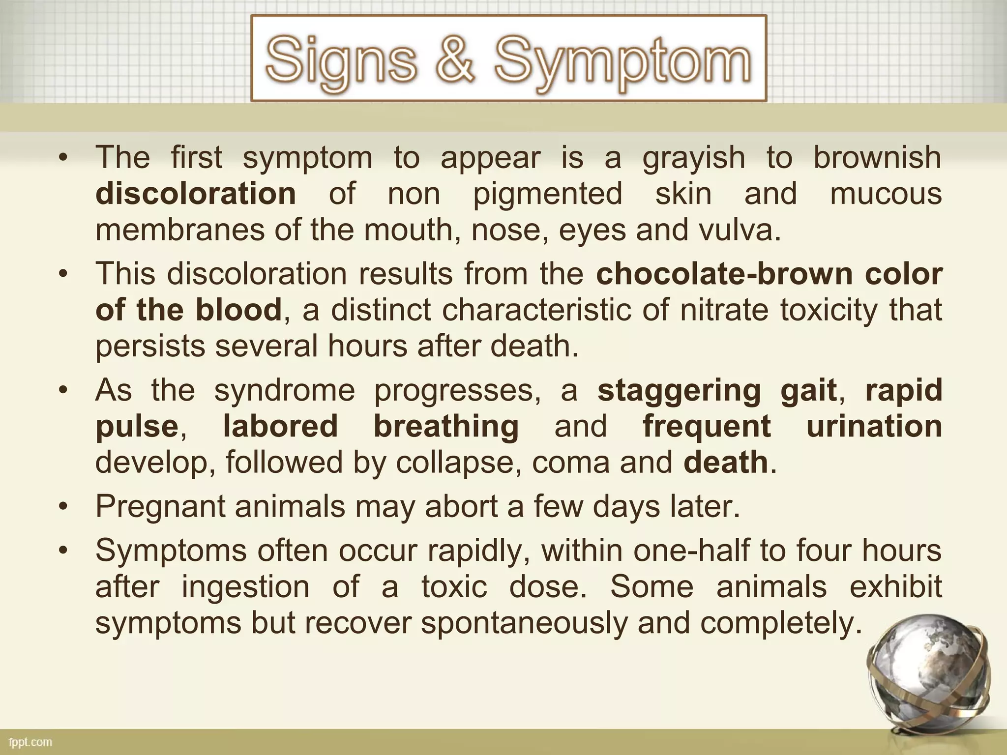 • The first symptom to appear is a grayish to brownish
discoloration of non pigmented skin and mucous
membranes of the mouth, nose, eyes and vulva.
• This discoloration results from the chocolate-brown color
of the blood, a distinct characteristic of nitrate toxicity that
persists several hours after death.
• As the syndrome progresses, a staggering gait, rapid
pulse, labored breathing and frequent urination
develop, followed by collapse, coma and death.
• Pregnant animals may abort a few days later.
• Symptoms often occur rapidly, within one-half to four hours
after ingestion of a toxic dose. Some animals exhibit
symptoms but recover spontaneously and completely.
 