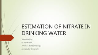 ESTIMATION OF NITRATE IN
DRINKING WATER
Submitted by
R. Anbarasan,
2nd M.Sc Biotechnology,
Annamalai University.
 