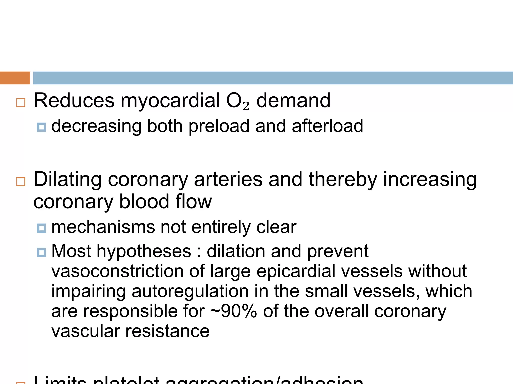  Reduces myocardial O₂ demand 
 decreasing both preload and afterload 
 Dilating coronary arteries and thereby increasing 
coronary blood flow 
 mechanisms not entirely clear 
 Most hypotheses : dilation and prevent 
vasoconstriction of large epicardial vessels without 
impairing autoregulation in the small vessels, which 
are responsible for ~90% of the overall coronary 
vascular resistance 
 Limits platelet aggregation/adhesion 
 