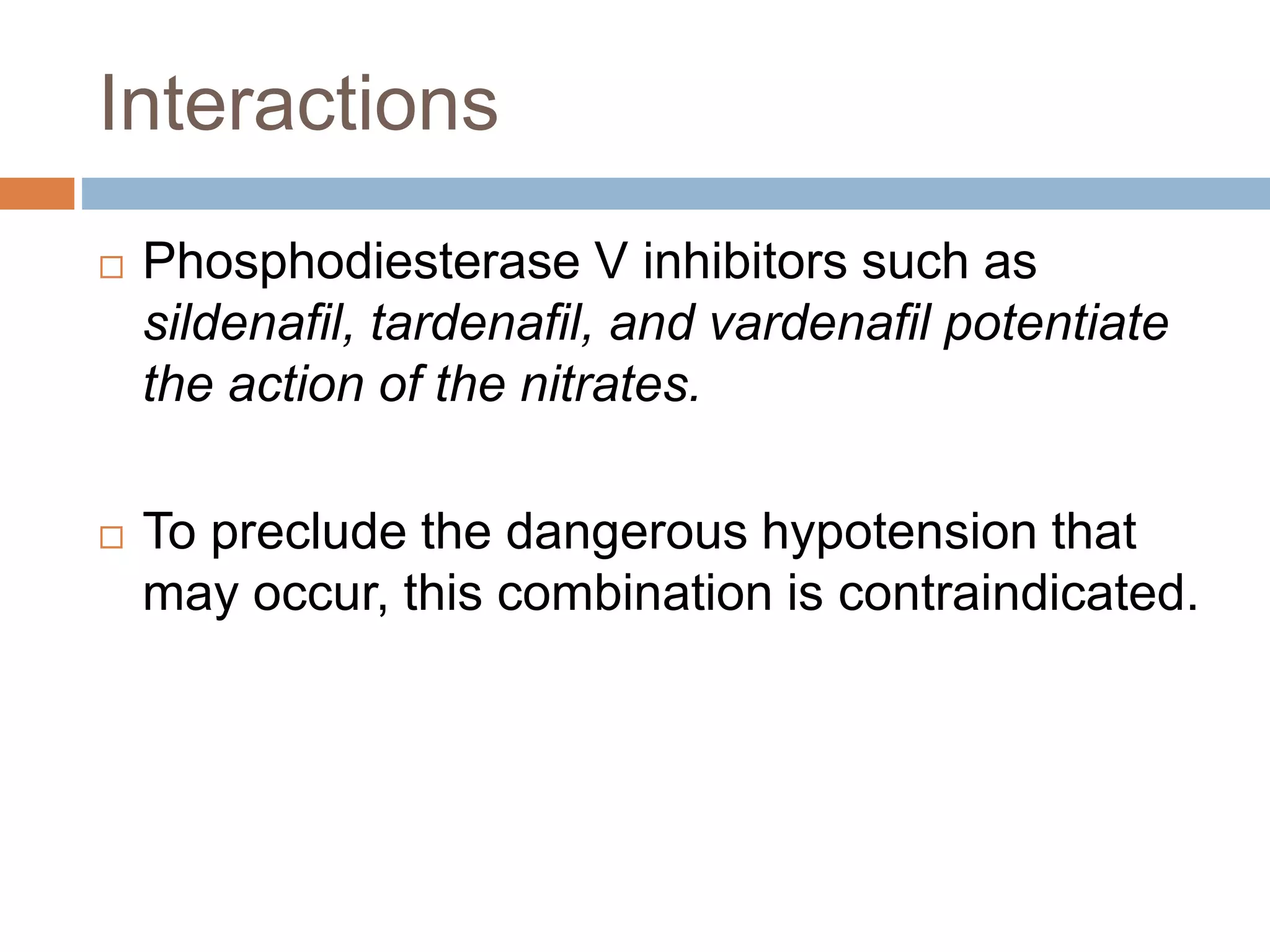 Interactions 
 Phosphodiesterase V inhibitors such as 
sildenafil, tardenafil, and vardenafil potentiate 
the action of the nitrates. 
 To preclude the dangerous hypotension that 
may occur, this combination is contraindicated. 
 