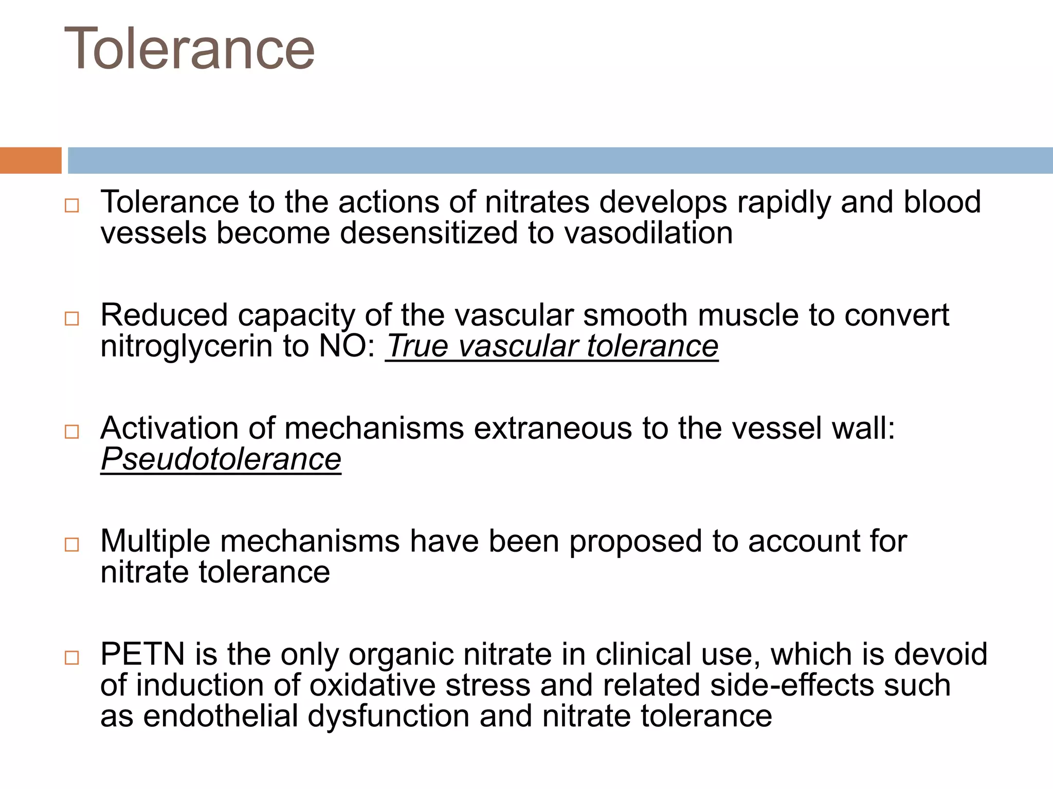 Tolerance 
 Tolerance to the actions of nitrates develops rapidly and blood 
vessels become desensitized to vasodilation 
 Reduced capacity of the vascular smooth muscle to convert 
nitroglycerin to NO: True vascular tolerance 
 Activation of mechanisms extraneous to the vessel wall: 
Pseudotolerance 
 Multiple mechanisms have been proposed to account for 
nitrate tolerance 
 PETN is the only organic nitrate in clinical use, which is devoid 
of induction of oxidative stress and related side-effects such 
as endothelial dysfunction and nitrate tolerance 
 