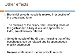 Other effects 
 Bronchial smooth muscle is relaxed irrespective of 
the preexisting tone 
 The muscles of the biliary tract, including those of 
the gallbladder, biliary ducts, and sphincter of 
Oddi, are effectively relaxed 
 Smooth muscle of the GI tract, including that of the 
esophagus, can be relaxed and its spontaneous 
motility decreased 
 Relaxes ureteral and uterine smooth muscle 
 
