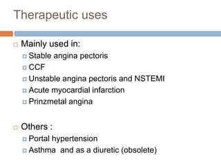 Therapeutic uses 
 Mainly used in: 
 Stable angina pectoris 
 CCF 
 Unstable angina pectoris and NSTEMI 
 Acute myocardial infarction 
 Prinzmetal angina 
 Others : 
 Portal hypertension 
 Asthma and as a diuretic (obsolete) 
 