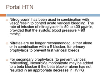 Portal HTN 
 Nitroglycerin has been used in combination with 
vasopressin to control acute variceal bleeding. The 
rate of infusion of nitroglycerin is 50 to 400 μg/min, 
provided that the systolic blood pressure > 90 
mmHg 
 Nitrates are no longer recommended, either alone 
or in combination with a ß blocker, for primary 
prophylaxis to prevent first variceal bleeds 
 For secondary prophylaxis (to prevent variceal 
rebleeding), isosorbide mononitrate may be added 
to a beta blocker if the beta blocker alone has not 
resulted in an appropriate decrease in HVPG 
 