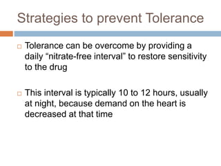 Strategies to prevent Tolerance 
 Tolerance can be overcome by providing a 
daily “nitrate-free interval” to restore sensitivity 
to the drug 
 This interval is typically 10 to 12 hours, usually 
at night, because demand on the heart is 
decreased at that time 
 