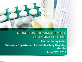 NITRATES IN THE MANAGEMENT
OF ANGINA PECTORIS
Pharm. Jimmy Aiden
Pharmacy Department, Federal Teaching Hospital,
Gombe
June 24th , 2015
 