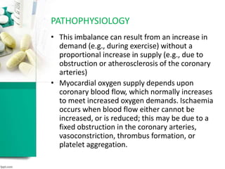 PATHOPHYSIOLOGY
• This imbalance can result from an increase in
demand (e.g., during exercise) without a
proportional increase in supply (e.g., due to
obstruction or atherosclerosis of the coronary
arteries)
• Myocardial oxygen supply depends upon
coronary blood flow, which normally increases
to meet increased oxygen demands. Ischaemia
occurs when blood flow either cannot be
increased, or is reduced; this may be due to a
fixed obstruction in the coronary arteries,
vasoconstriction, thrombus formation, or
platelet aggregation.
 