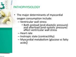 • The major determinants of myocardial
oxygen consumption include:
– Ventricular wall stress
• Both preload (end-diastolic pressure)
and afterload (end-systolic pressure)
affect ventricular wall stress
– Heart rate
– Inotropic state (contractility)
– Myocardial metabolism (glucose vs fatty
acids)
PATHOPHYSIOLOGY
 