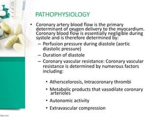 PATHOPHYSIOLOGY
• Coronary artery blood flow is the primary
determinant of oxygen delivery to the myocardium.
Coronary blood flow is essentially negligible during
systole and is therefore determined by:
– Perfusion pressure during diastole (aortic
diastolic pressure)
– Duration of diastole
– Coronary vascular resistance: Coronary vascular
resistance is determined by numerous factors
including:
• Atherscelorosis, Intracoronary thrombi
• Metabolic products that vasodilate coronary
arterioles
• Autonomic activity
• Extravascular compression
 