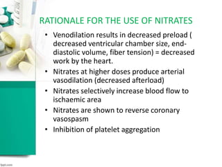 • Venodilation results in decreased preload (
decreased ventricular chamber size, end-
diastolic volume, fiber tension) = decreased
work by the heart.
• Nitrates at higher doses produce arterial
vasodilation (decreased afterload)
• Nitrates selectively increase blood flow to
ischaemic area
• Nitrates are shown to reverse coronary
vasospasm
• Inhibition of platelet aggregation
RATIONALE FOR THE USE OF NITRATES
 