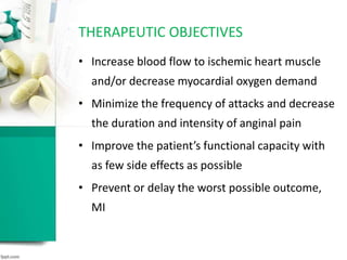 • Increase blood flow to ischemic heart muscle
and/or decrease myocardial oxygen demand
• Minimize the frequency of attacks and decrease
the duration and intensity of anginal pain
• Improve the patient’s functional capacity with
as few side effects as possible
• Prevent or delay the worst possible outcome,
MI
THERAPEUTIC OBJECTIVES
 