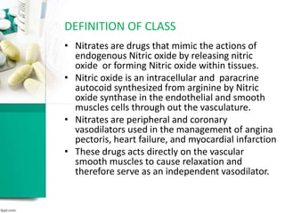 • Nitrates are drugs that mimic the actions of
endogenous Nitric oxide by releasing nitric
oxide or forming Nitric oxide within tissues.
• Nitric oxide is an intracellular and paracrine
autocoid synthesized from arginine by Nitric
oxide synthase in the endothelial and smooth
muscles cells through out the vasculature.
• Nitrates are peripheral and coronary
vasodilators used in the management of angina
pectoris, heart failure, and myocardial infarction
• These drugs acts directly on the vascular
smooth muscles to cause relaxation and
therefore serve as an independent vasodilator.
DEFINITION OF CLASS
 
