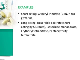 • Short acting: Glyceryl trinitrate (GTN, Nitro-
glycerine)
• Long acting: Isosorbide dinitrate (short
acting by S.L route), Isosorbide mononitrate,
Erythrityl tetranitrate, Pentaerythrityl
tetranitrate
EXAMPLES
 