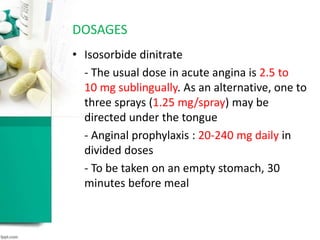 • Isosorbide dinitrate
- The usual dose in acute angina is 2.5 to
10 mg sublingually. As an alternative, one to
three sprays (1.25 mg/spray) may be
directed under the tongue
- Anginal prophylaxis : 20-240 mg daily in
divided doses
- To be taken on an empty stomach, 30
minutes before meal
DOSAGES
 