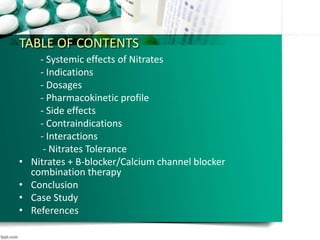 TABLE OF CONTENTS
- Systemic effects of Nitrates
- Indications
- Dosages
- Pharmacokinetic profile
- Side effects
- Contraindications
- Interactions
- Nitrates Tolerance
• Nitrates + B-blocker/Calcium channel blocker
combination therapy
• Conclusion
• Case Study
• References
 