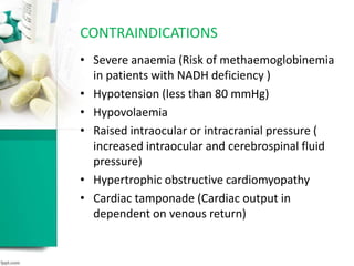 • Severe anaemia (Risk of methaemoglobinemia
in patients with NADH deficiency )
• Hypotension (less than 80 mmHg)
• Hypovolaemia
• Raised intraocular or intracranial pressure (
increased intraocular and cerebrospinal fluid
pressure)
• Hypertrophic obstructive cardiomyopathy
• Cardiac tamponade (Cardiac output in
dependent on venous return)
CONTRAINDICATIONS
 
