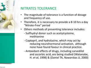 • The magnitude of tolerance is a function of dosage
and frequency of use.
• Therefore, it is necessary to provide a 8-10 hrs a day
“Nitrate-Free” period
• Others methods of preventing tolerance includes:
- Sulfhydryl donor such as acetylcysteine,
methionine
- Captopril, and hydralazine, which may act by
reducing neurohormonal activation, although
none have found favour in clinical practice.
- Antoxidant effects of drugs, including carvedilol
and ascorbic acid,are being studied (Watanabe,
H. et al, 1998) & (Daniel TA, Nawarskas JJ, 2000)
NITRATES TOLERANCE
 