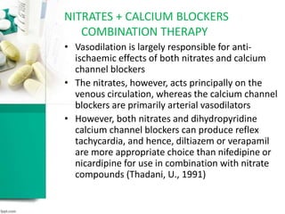 • Vasodilation is largely responsible for anti-
ischaemic effects of both nitrates and calcium
channel blockers
• The nitrates, however, acts principally on the
venous circulation, whereas the calcium channel
blockers are primarily arterial vasodilators
• However, both nitrates and dihydropyridine
calcium channel blockers can produce reflex
tachycardia, and hence, diltiazem or verapamil
are more appropriate choice than nifedipine or
nicardipine for use in combination with nitrate
compounds (Thadani, U., 1991)
NITRATES + CALCIUM BLOCKERS
COMBINATION THERAPY
 