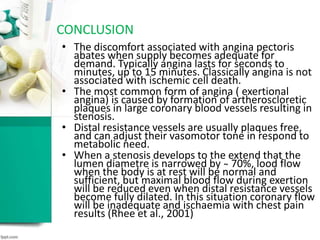 • The discomfort associated with angina pectoris
abates when supply becomes adequate for
demand. Typically angina lasts for seconds to
minutes, up to 15 minutes. Classically angina is not
associated with ischemic cell death.
• The most common form of angina ( exertional
angina) is caused by formation of artheroscloretic
plaques in large coronary blood vessels resulting in
stenosis.
• Distal resistance vessels are usually plaques free,
and can adjust their vasomotor tone in respond to
metabolic need.
• When a stenosis develops to the extend that the
lumen diametre is narrowed by ̴ 70%, lood flow
when the body is at rest will be normal and
sufficient, but maximal blood flow during exertion
will be reduced even when distal resistance vessels
become fully dilated. In this situation coronary flow
will be inadequate and ischaemia with chest pain
results (Rhee et al., 2001)
CONCLUSION
 