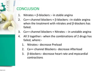 CONCLUSION
1. Nitrates + -blockers :- in stable angina
2. Ca++ channel blockers + -blockers :-in stable angina
when the treatment with nitrates and -blockers has
failed.
3. Ca++ channel blockers + Nitrates :- in unstable angina
4. All 3 together:- when the combinations of 2 drugs has
failed, where:-
1. Nitrates:- decrease Preload
2. Ca++ channel Blockers:- decrease Afterload
3. -blockers:- decrease heart rate and myocardial
contractions
 