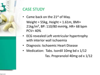 • Came back on the 21st of May.
Weight = 55kg, Height = 1.61m, BMI=
21kg/m², BP: 110/80 mmHg, HR= 68 bpm
PCV= 40%
• ECG revealed Left ventricular hypertrophy
with interior wall ischaemia
• Diagnosis: Ischaemic Heart Disease
• Medication: Tabs. Isordil 10mg bd x 1/12
Tas. Propranolol 40mg od x 1/12
CASE STUDY
 
