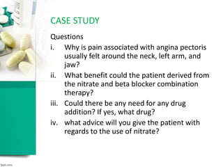 Questions
i. Why is pain associated with angina pectoris
usually felt around the neck, left arm, and
jaw?
ii. What benefit could the patient derived from
the nitrate and beta blocker combination
therapy?
iii. Could there be any need for any drug
addition? If yes, what drug?
iv. what advice will you give the patient with
regards to the use of nitrate?
CASE STUDY
 