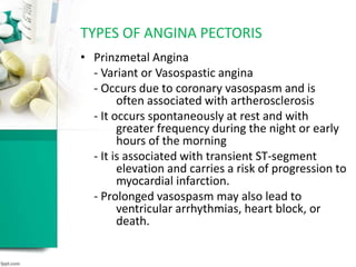 • Prinzmetal Angina
- Variant or Vasospastic angina
- Occurs due to coronary vasospasm and is
often associated with artherosclerosis
- It occurs spontaneously at rest and with
greater frequency during the night or early
hours of the morning
- It is associated with transient ST-segment
elevation and carries a risk of progression to
myocardial infarction.
- Prolonged vasospasm may also lead to
ventricular arrhythmias, heart block, or
death.
TYPES OF ANGINA PECTORIS
 