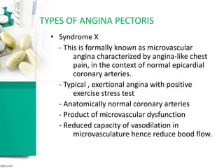 • Syndrome X
- This is formally known as microvascular
angina characterized by angina-like chest
pain, in the context of normal epicardial
coronary arteries.
- Typical , exertional angina with positive
exercise stress test
- Anatomically normal coronary arteries
- Product of microvascular dysfunction
- Reduced capacity of vasodilation in
microvasculature hence reduce bood flow.
TYPES OF ANGINA PECTORIS
 