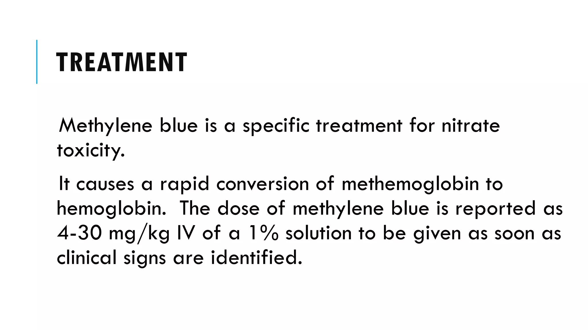 TREATMENT
Methylene blue is a specific treatment for nitrate
toxicity.
It causes a rapid conversion of methemoglobin to
hemoglobin. The dose of methylene blue is reported as
4-30 mg/kg IV of a 1% solution to be given as soon as
clinical signs are identified.
 
