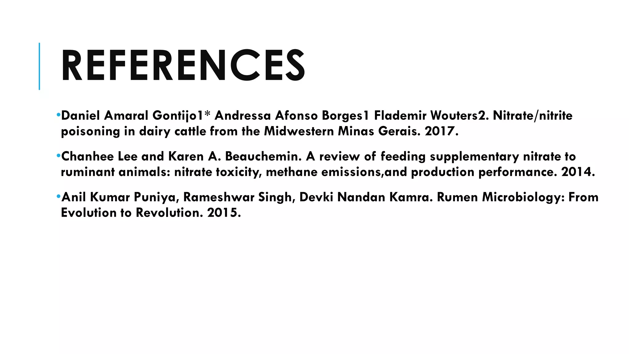 REFERENCES
•Daniel Amaral Gontijo1* Andressa Afonso Borges1 Flademir Wouters2. Nitrate/nitrite
poisoning in dairy cattle from the Midwestern Minas Gerais. 2017.
•Chanhee Lee and Karen A. Beauchemin. A review of feeding supplementary nitrate to
ruminant animals: nitrate toxicity, methane emissions,and production performance. 2014.
•Anil Kumar Puniya, Rameshwar Singh, Devki Nandan Kamra. Rumen Microbiology: From
Evolution to Revolution. 2015.
 