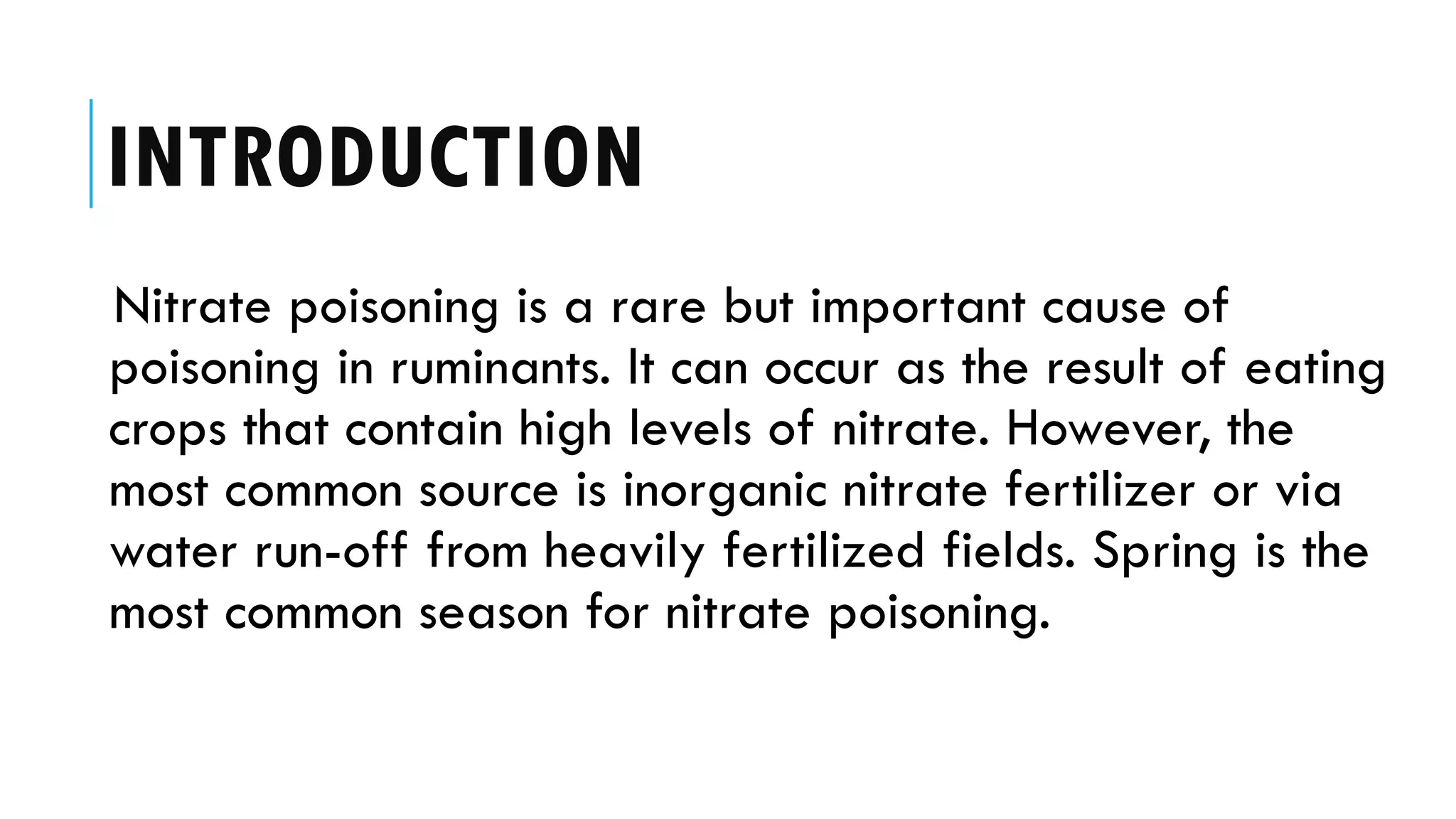 INTRODUCTION
Nitrate poisoning is a rare but important cause of
poisoning in ruminants. It can occur as the result of eating
crops that contain high levels of nitrate. However, the
most common source is inorganic nitrate fertilizer or via
water run-off from heavily fertilized fields. Spring is the
most common season for nitrate poisoning.
 