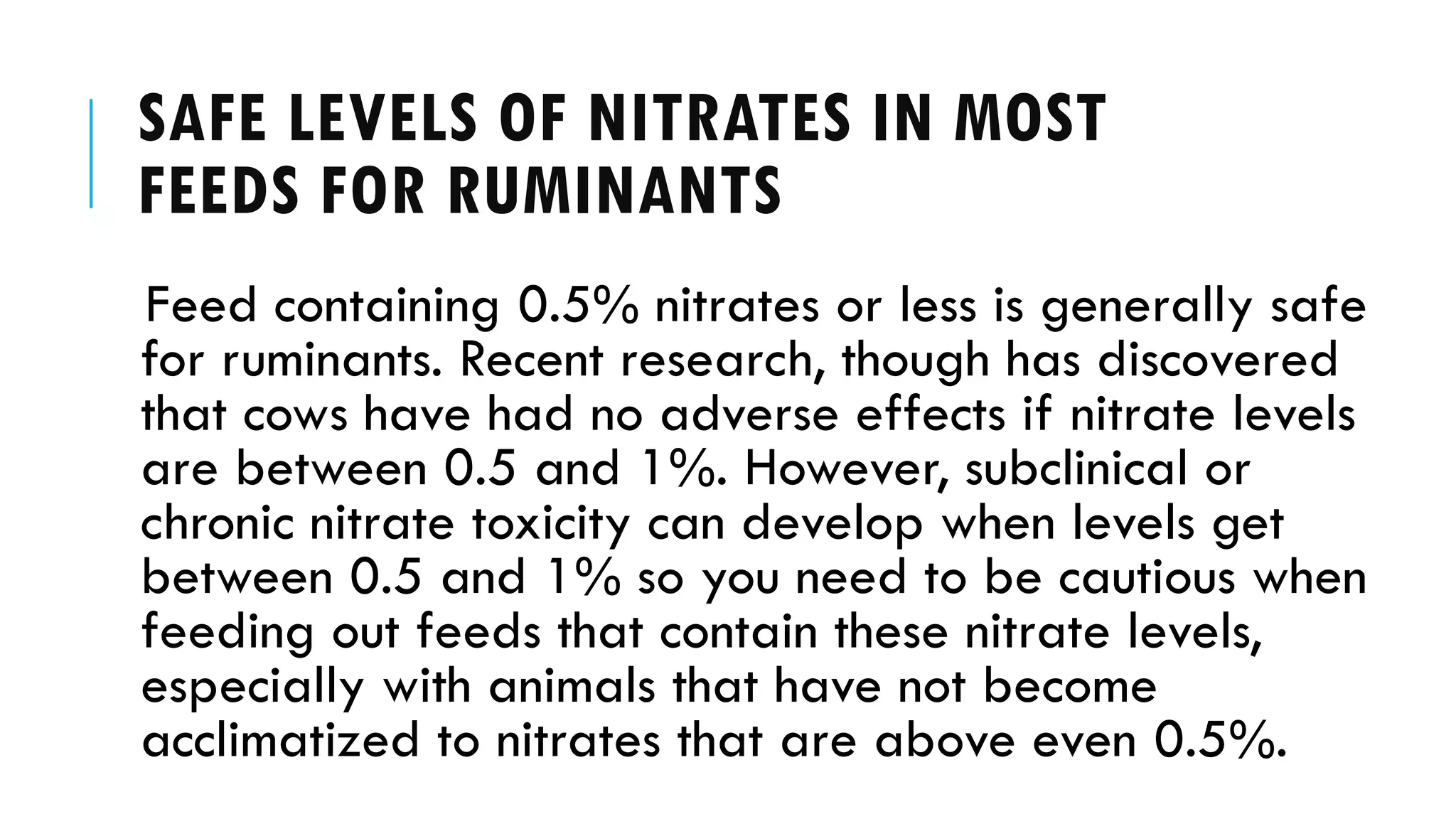 SAFE LEVELS OF NITRATES IN MOST
FEEDS FOR RUMINANTS
Feed containing 0.5% nitrates or less is generally safe
for ruminants. Recent research, though has discovered
that cows have had no adverse effects if nitrate levels
are between 0.5 and 1%. However, subclinical or
chronic nitrate toxicity can develop when levels get
between 0.5 and 1% so you need to be cautious when
feeding out feeds that contain these nitrate levels,
especially with animals that have not become
acclimatized to nitrates that are above even 0.5%.
 