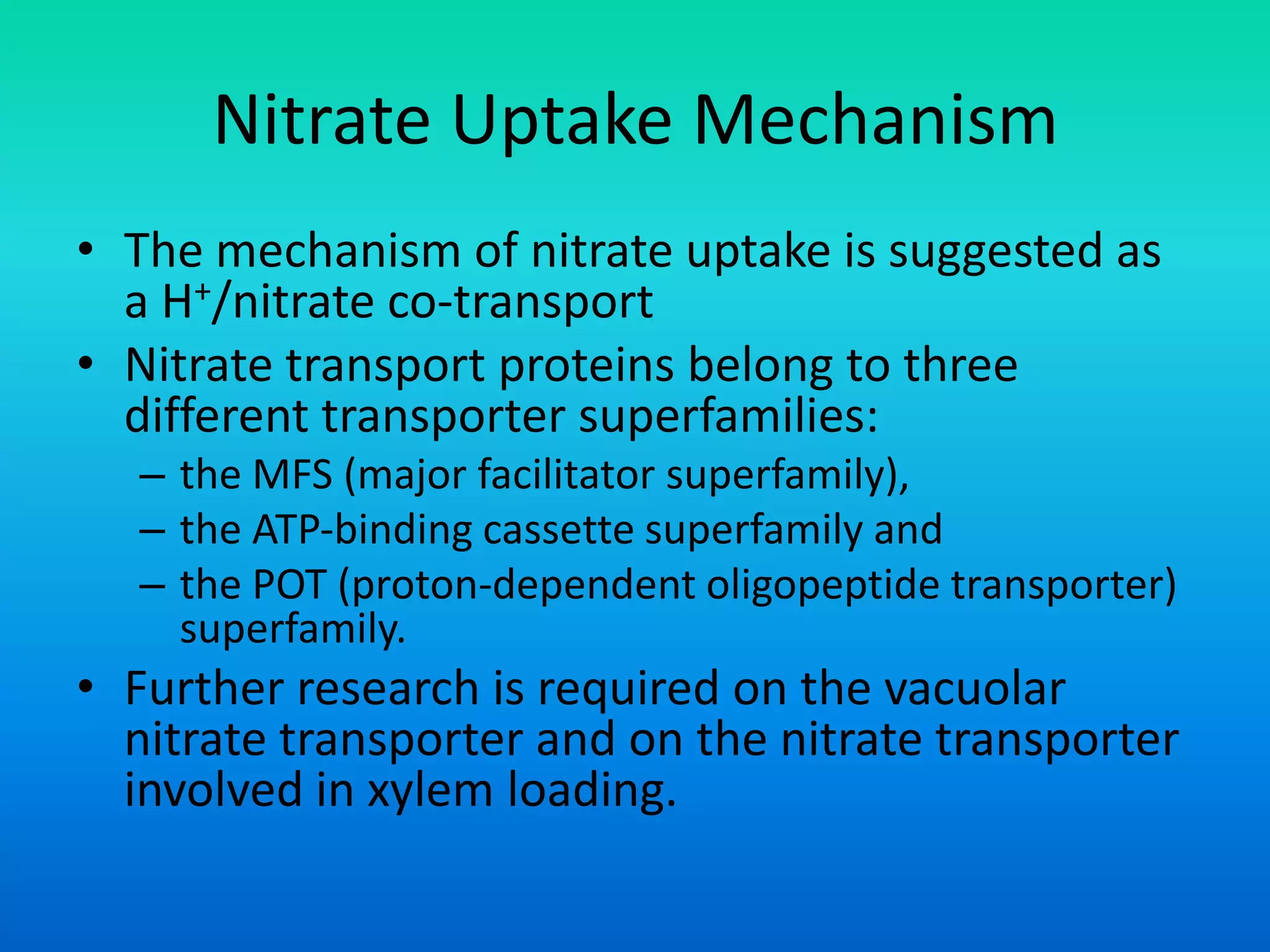 Nitrate Uptake Mechanism
• The mechanism of nitrate uptake is suggested as
a H+/nitrate co‐transport
• Nitrate transport proteins belong to three
different transporter superfamilies:
– the MFS (major facilitator superfamily),
– the ATP‐binding cassette superfamily and
– the POT (proton‐dependent oligopeptide transporter)
superfamily.
• Further research is required on the vacuolar
nitrate transporter and on the nitrate transporter
involved in xylem loading.
 