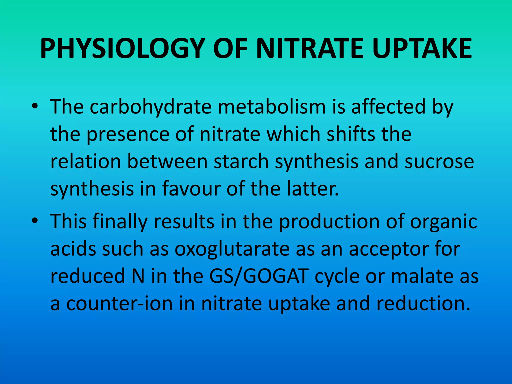 PHYSIOLOGY OF NITRATE UPTAKE
• The carbohydrate metabolism is affected by
the presence of nitrate which shifts the
relation between starch synthesis and sucrose
synthesis in favour of the latter.
• This finally results in the production of organic
acids such as oxoglutarate as an acceptor for
reduced N in the GS/GOGAT cycle or malate as
a counter‐ion in nitrate uptake and reduction.
 