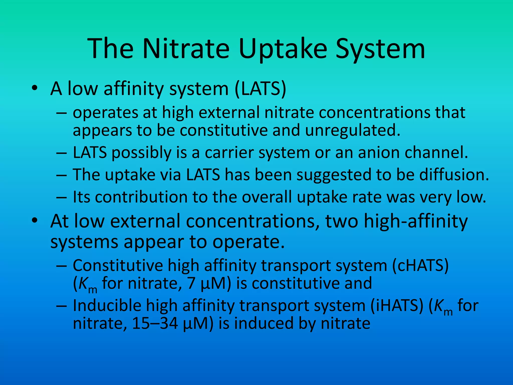 The Nitrate Uptake System
• A low affinity system (LATS)
– operates at high external nitrate concentrations that
appears to be constitutive and unregulated.
– LATS possibly is a carrier system or an anion channel.
– The uptake via LATS has been suggested to be diffusion.
– Its contribution to the overall uptake rate was very low.
• At low external concentrations, two high-affinity
systems appear to operate.
– Constitutive high affinity transport system (cHATS)
(Km for nitrate, 7 μM) is constitutive and
– Inducible high affinity transport system (iHATS) (Km for
nitrate, 15–34 μM) is induced by nitrate
 
