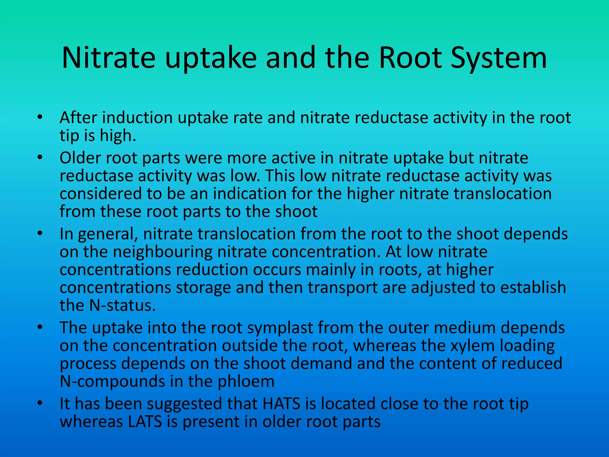 Nitrate uptake and the Root System
• After induction uptake rate and nitrate reductase activity in the root
tip is high.
• Older root parts were more active in nitrate uptake but nitrate
reductase activity was low. This low nitrate reductase activity was
considered to be an indication for the higher nitrate translocation
from these root parts to the shoot
• In general, nitrate translocation from the root to the shoot depends
on the neighbouring nitrate concentration. At low nitrate
concentrations reduction occurs mainly in roots, at higher
concentrations storage and then transport are adjusted to establish
the N‐status.
• The uptake into the root symplast from the outer medium depends
on the concentration outside the root, whereas the xylem loading
process depends on the shoot demand and the content of reduced
N‐compounds in the phloem
• It has been suggested that HATS is located close to the root tip
whereas LATS is present in older root parts
 