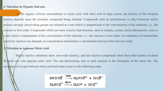 2. Nitration in Organic Solvents.
In the organic solvents nitromethane or acetic acid, with nitric acid in large excess, the kinetics of the nitration
process depends upon the aromatic compound being nitrated. Compounds such as nitrobenzene or ethyl benzoate which
possess strongly deactivating groups are nitrated at a rate which is proportional to the concentration of the substrate, i.e., the
reaction is first order. Compounds which are more reactive than benzene, such as toluene, xylene, and p-chloranisole, react at
a rate which is independent of the concentration of the substrate, i.e. ,the reaction is zero order. For substrates of intermediate
reactivity reaction rate depends on concentration and kinetics is intermediate between first and zero order.
3. Nitration in Aqueous Nitric Acid
Highly reactive substrates show zero-order kinetics, and less reactive compounds show first-order kinetics in about
40 mole per cent aqueous nitric acid. The rate-determining step in each reaction is the formation of the nitryl ion. The
exchange of oxygen between nitric acid and water occurs in the following steps:
 