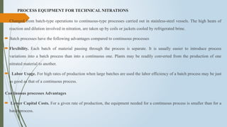 PROCESS EQUIPMENT FOR TECHNICAL NITRATIONS
 Changed from batch-type operations to continuous-type processes carried out in stainless-steel vessels. The high heats of
reaction and dilution involved in nitration, are taken up by coils or jackets cooled by refrigerated brine.
 Batch processes have the following advantages compared to continuous processes
 Flexibility. Each batch of material passing through the process is separate. It is usually easier to introduce process
variations into a batch process than into a continuous one. Plants may be readily converted from the production of one
nitrated material to another.
 Labor Usage. For high rates of production when large batches are used the labor efficiency of a batch process may be just
as good as that of a continuous process.
Continuous processes Advantages
 Lower Capital Costs. For a given rate of production, the equipment needed for a continuous process is smaller than for a
batch process.
 