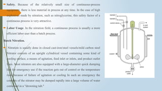  Safety. Because of the relatively small size of continuous-process
equipment, there is less material in process at any time. In the case of high
explosives made by nitration, such as nitroglycerine, this safety factor of a
continuous process is very attractive.
 Labor Usage. In the nitration field, a continuous process is usually a more
efficient labor user than a batch process.
Batch Nitration.
 Nitration is usually done in closed cast-iron/steel vessels/mild carbon steel
Nitrator consists of an upright cylindrical vessel containing some kind of
cooling surface, a means of agitation, feed inlet or inlets, and product outlet
lines. Most nitrators are also equipped with a large-diameter quick dumping
line for emergency use if the reaction gets out of control or the temperature
rises because of failure of agitation or cooling In such an emergency the
contents of the nitrator may be dumped rapidly into a large volume of water
contained in a "drowning tub."
 