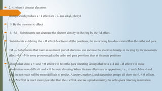 2. +I when it donates electrons
 Groups which produce a +I effect are - 0- and alkyl, phenyl
 B. By the mesomeric effect
 1. –M -- Substituents can decrease the electron density in the ring by the -M effect.
 Substituents exhibiting the - M effect deactivate all the positions, the meta being less deactivated than the ortho and para.
1. +M --- Substituents that have an unshared pair of electrons can increase the electron density in the ring by the mesomeric
effect +M. +M is more pronounced at the ortho and para positions than at the meta positions
 Groups that show a +I and +M effect will be ortho-para directing Groups that have a -I and -M effect will make
substitution more difficult and will be meta directing When the two effects are in opposition, i.e., +I and - M or -I and
+M, the net result will be more difficult to predict. Acetoxy, methoxy, and acetamino groups all show the -I, +M effects.
The +M effect is much more powerful than the -I effect, and so is predominantly the ortho-para directing in nitration.
 