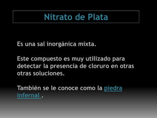 Es una sal inorgánica mixta.
Este compuesto es muy utilizado para
detectar la presencia de cloruro en otras
otras soluciones.
También se le conoce como la piedra
infernal .
Nitrato de Plata
 
