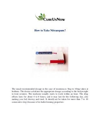 How to Take Nitrazepam?
The usual recommended dosage in the case of insomnia is 5mg to 10mg taken at
bedtime. The doctor calculates the appropriate dosage according to the bodyweight
to treat seizures. The medicine usually starts to work within an hour. The drug
effects lasts for about 4 to 6 hours, and it may last for the following day, also
making you feel drowsy and tired. It should not be taken for more than 7 to 10
consecutive days because of its habit-forming properties.
 