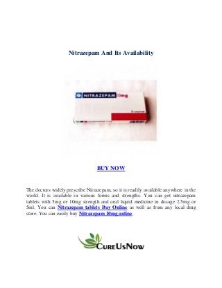 Nitrazepam And Its Availability
BUY NOW
The doctors widely prescribe Nitrazepam, so it is readily available anywhere in the
world. It is available in various forms and strengths. You can get nitrazepam
tablets with 5mg or 10mg strength and oral liquid medicine in dosage 2.5mg or
5ml. You can Nitrazepam tablets Buy Online as well as from any local drug
store. You can easily buy Nitrazepam 10mg online.
 